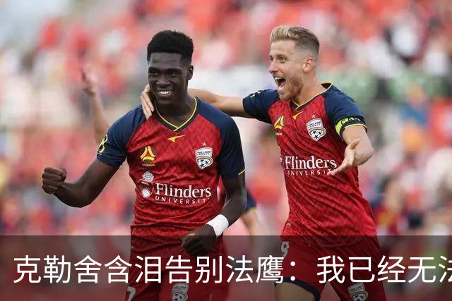 克勒舍含泪告别法鹰：我已经无法做到百分之百投入全部能量