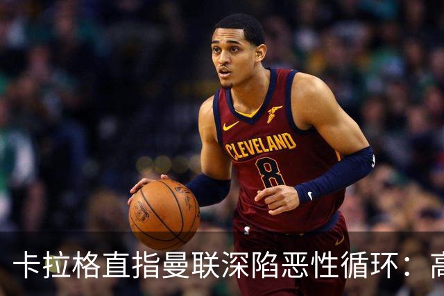卡拉格直指曼联深陷恶性循环：高薪冗员难清理，砸钱无效难争欧冠