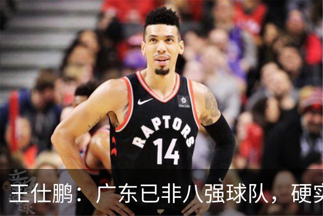 王仕鹏：广东已非八强球队，硬实力不强，本土无人能一场拿30分