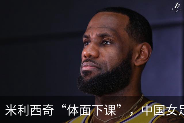 米利西奇“体面下课”，中国女足换帅，为何越换越迷茫？