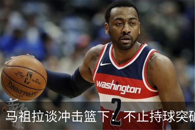 马祖拉谈冲击篮下：不止持球突破 空切挡拆顺下均可实现
